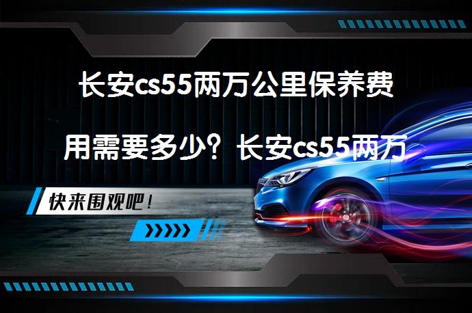 长安cs55两万公里保养费用需要多少？长安cs55两万公里保养项目有哪些？_58汽车