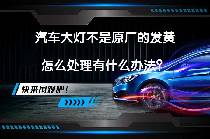 汽车大灯不是原厂的发黄怎么处理有什么办法？_58汽车