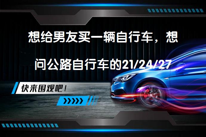 想给男友买一辆自行车，想问公路自行车的21/24/27速是什么概念？一般大家都用多少速的。大学生。适合送什么类型的自行车？_58汽车