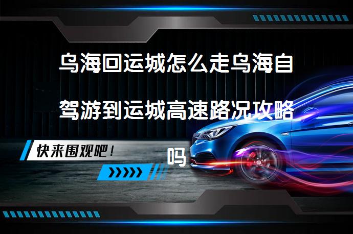 乌海回运城怎么走乌海自驾游到运城高速路况攻略吗？_58汽车