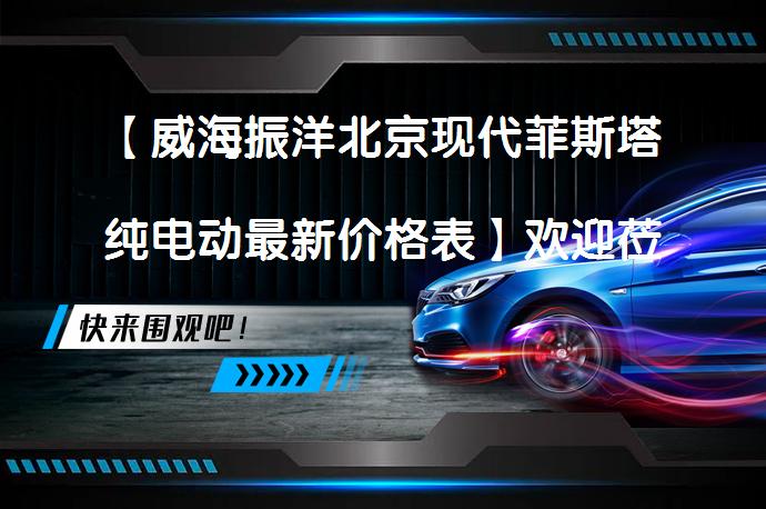 【威海振洋北京现代菲斯塔纯电动最新价格表】欢迎莅临鉴赏_58汽车