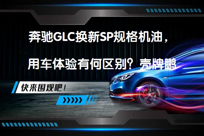 奔驰GLC换新SP规格机油，用车体验有何区别？壳牌鹏致Max10评测效果如何？_58汽车