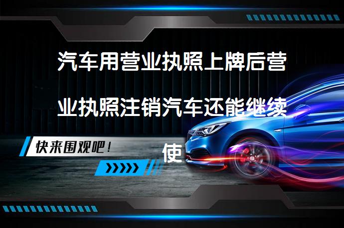 汽车用营业执照上牌后营业执照注销汽车还能继续使用吗_58汽车