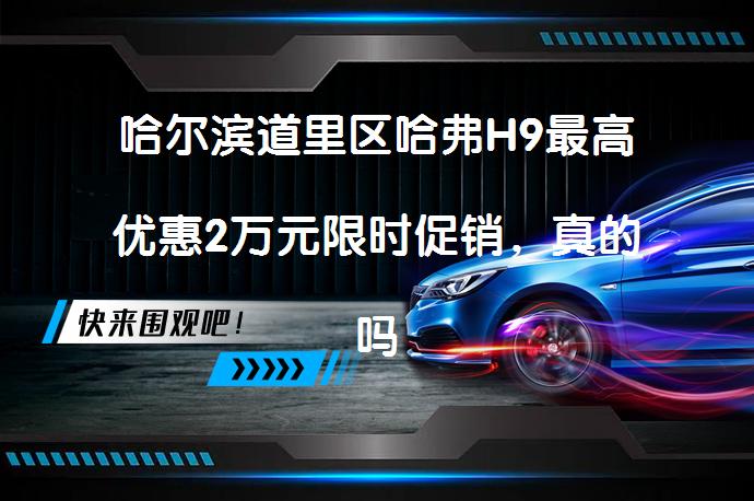 哈尔滨道里区哈弗H9最高优惠2万元限时促销，真的吗？_58汽车