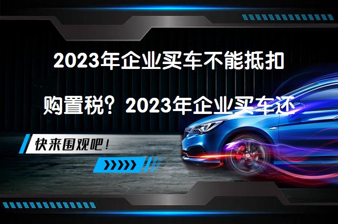 2023年企业买车不能抵扣购置税？2023年企业买车还能抵税吗？_58汽车