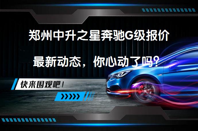 郑州中升之星奔驰G级报价最新动态，你心动了吗？_58汽车