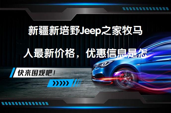 新疆新培野Jeep之家牧马人最新价格，优惠信息是怎样的？_58汽车