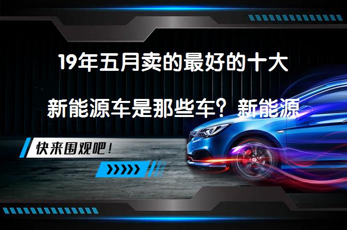 19年五月卖的最好的十大新能源车是那些车？新能源汽车市场销量分析_58汽车