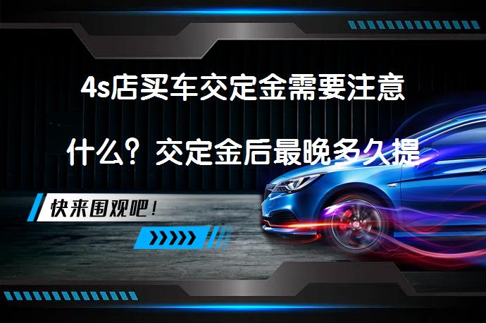 4s店买车交定金需要注意什么？交定金后最晚多久提车？_58汽车
