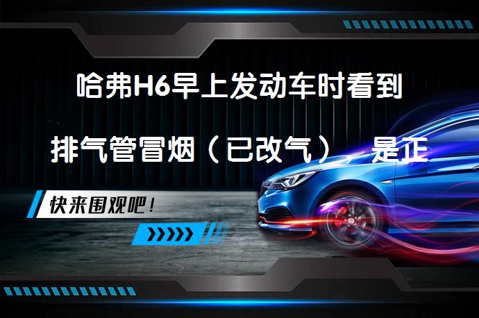 哈弗H6早上发动车时看到排气管冒烟（已改气），是正常现象吗？_58汽车