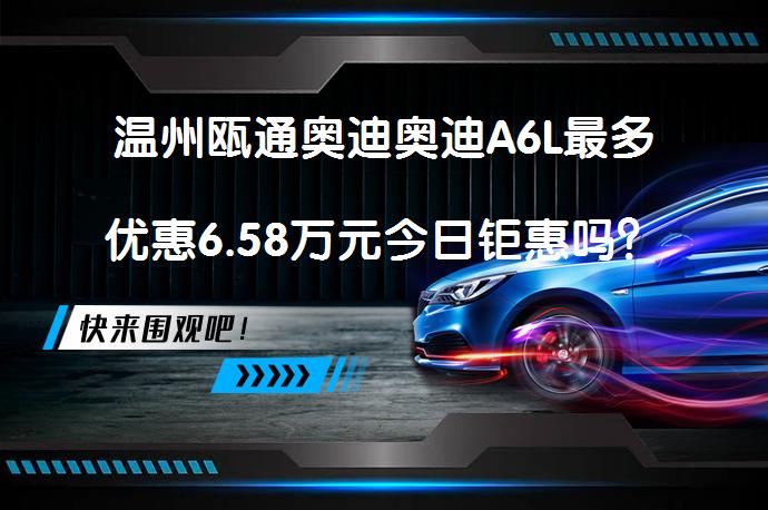 温州瓯通奥迪奥迪A6L最多优惠6.58万元今日钜惠吗？_58汽车