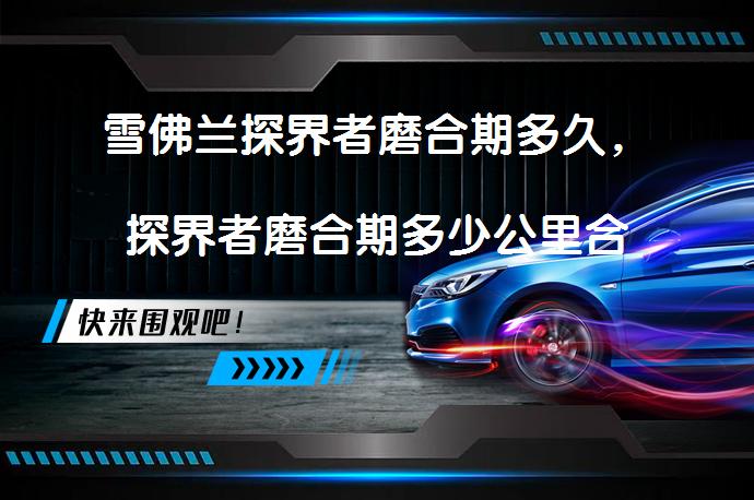 雪佛兰探界者磨合期多久，探界者磨合期多少公里合适？_58汽车