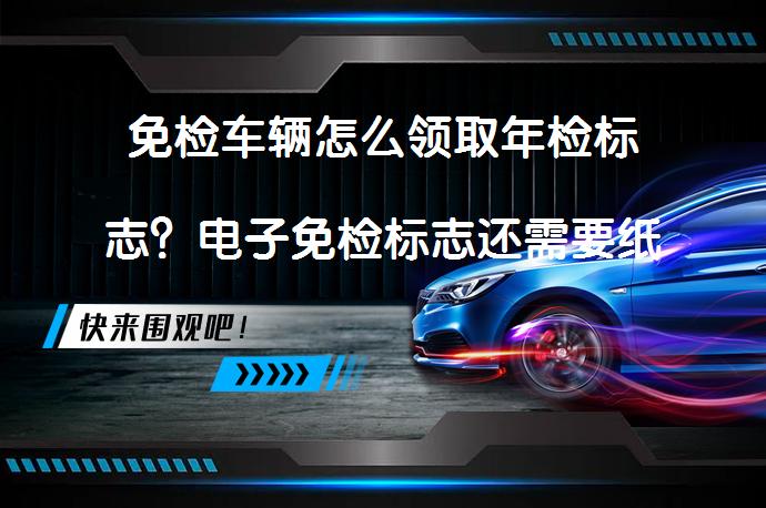 免检车辆怎么领取年检标志？电子免检标志还需要纸质的吗_58汽车