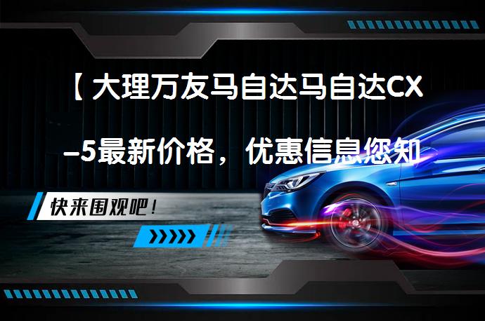 【大理万友马自达马自达CX-5最新价格，优惠信息您知多少？】_58汽车