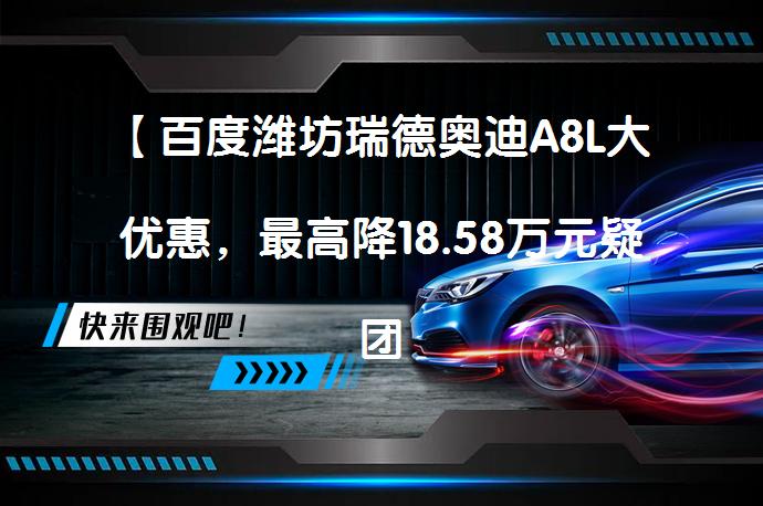 【百度潍坊瑞德奥迪A8L大优惠，最高降18.58万元疑团揭晓】_58汽车