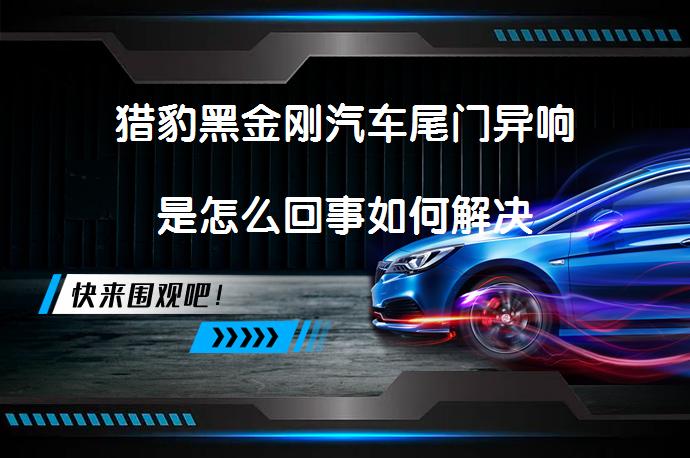 猎豹黑金刚汽车尾门异响是怎么回事如何解决_58汽车