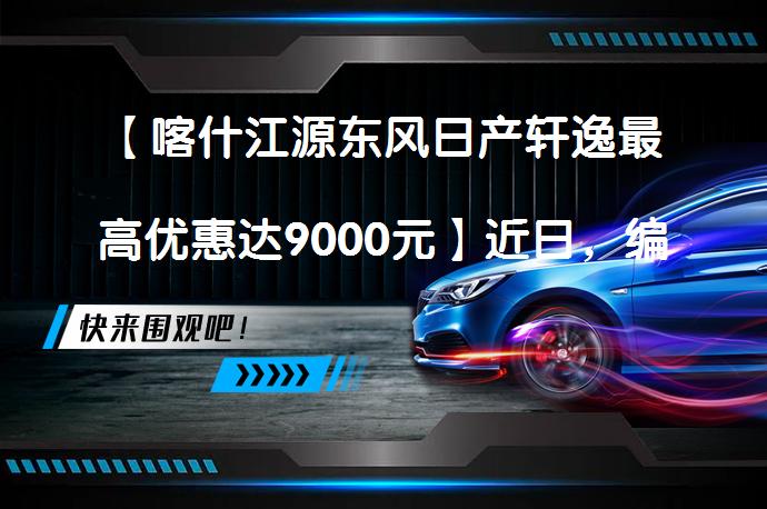 【喀什江源东风日产轩逸最高优惠达9000元】近日，编辑从喀什江源东风日产了解到，轩逸（询底价查参配）最高现金优惠达9000元。感兴趣的朋友不妨点击报价表格中的“获取底价”，有机会享受更大优惠。_58汽车