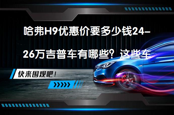 哈弗H9优惠价要多少钱24-26万吉普车有哪些？这些车型值得一看吗？_58汽车