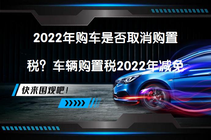 2022年购车是否取消购置税？车辆购置税2022年减免吗？_58汽车