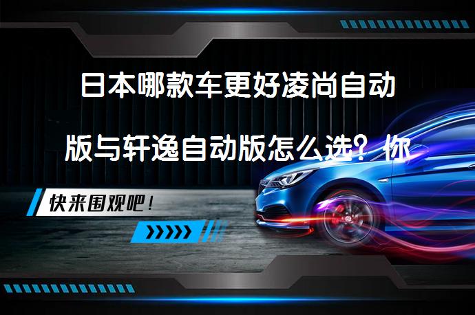 日本哪款车更好凌尚自动版与轩逸自动版怎么选？你选对了吗？_58汽车
