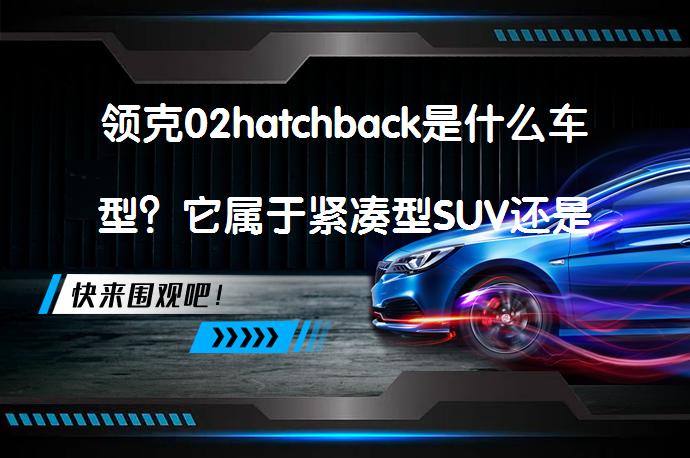 领克02hatchback是什么车型？它属于紧凑型SUV还是两厢车？_58汽车