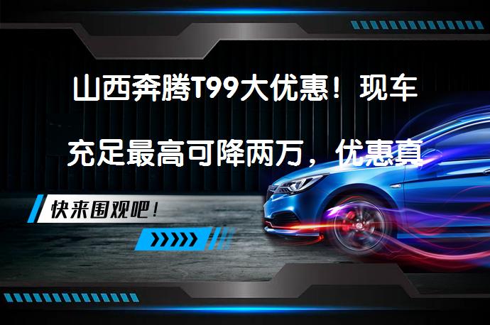 山西奔腾T99大优惠！现车充足最高可降两万，优惠真的来了吗？_58汽车