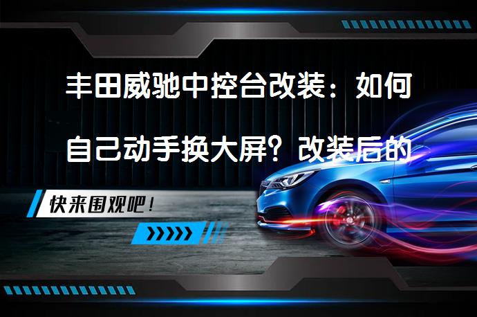 丰田威驰中控台改装：如何自己动手换大屏？改装后的效果如何？_58汽车