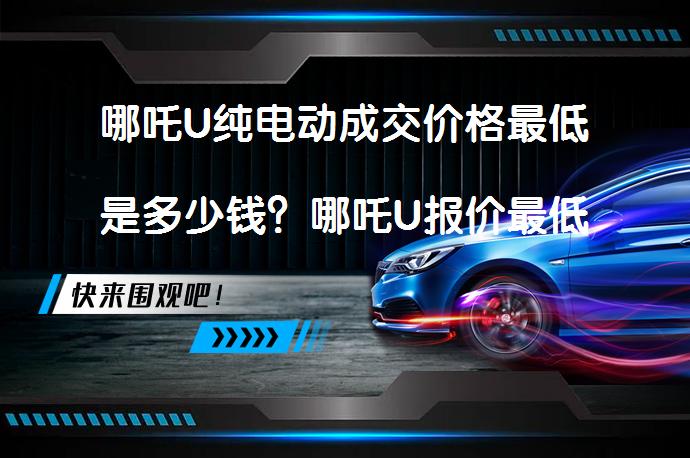 哪吒U纯电动成交价格最低是多少钱？哪吒U报价最低多少？_58汽车