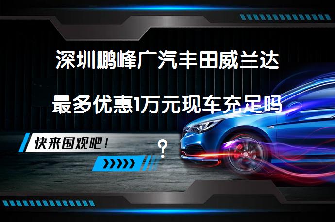 深圳鹏峰广汽丰田威兰达最多优惠1万元现车充足吗？_58汽车