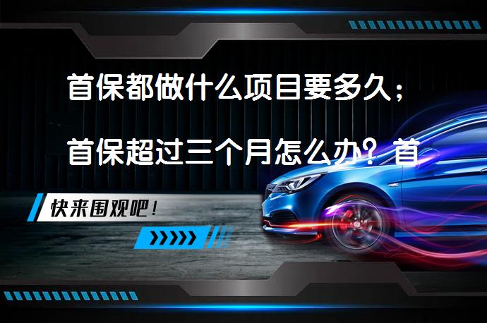 首保都做什么项目要多久；首保超过三个月怎么办？首保的重要性和保养细节_58汽车