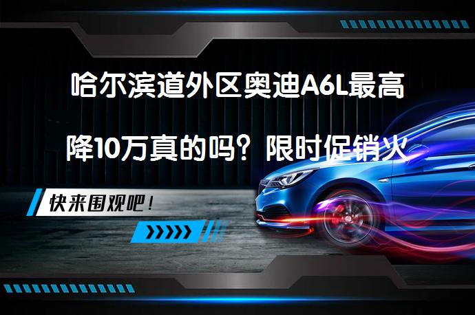 哈尔滨道外区奥迪A6L最高降10万真的吗？限时促销火热进行_58汽车