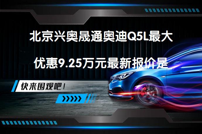 北京兴奥晟通奥迪Q5L最大优惠9.25万元最新报价是多少？_58汽车