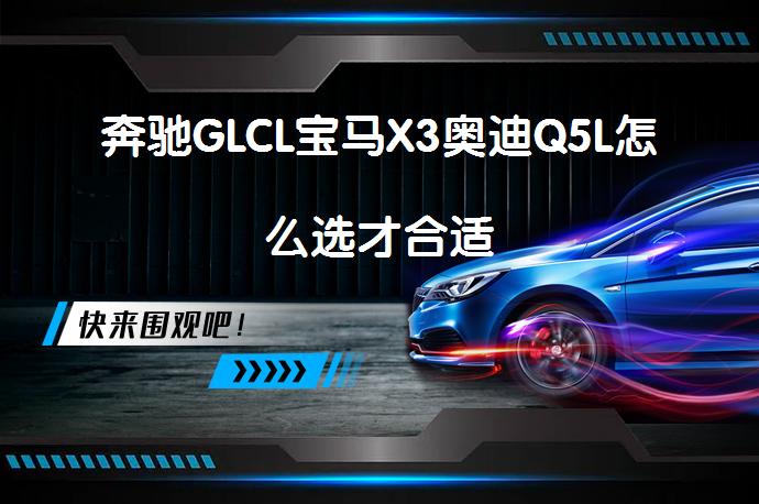 奔驰GLCL宝马X3奥迪Q5L怎么选才合适_58汽车