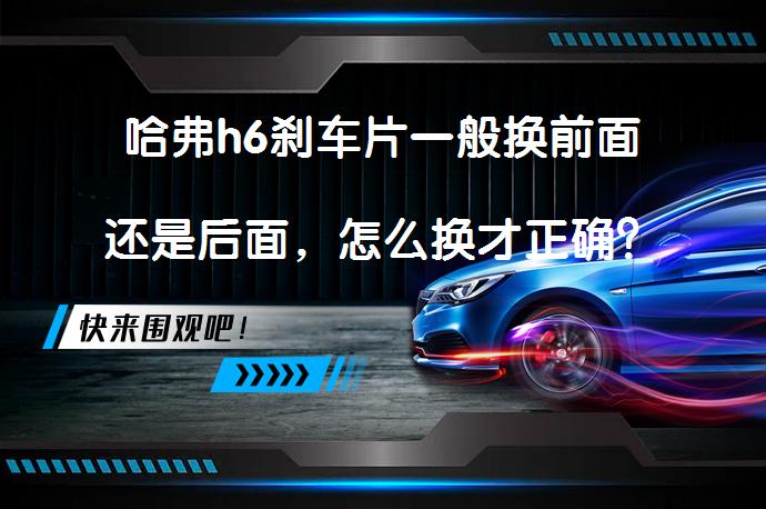 哈弗h6刹车片一般换前面还是后面，怎么换才正确？_58汽车