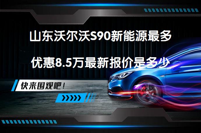 山东沃尔沃S90新能源最多优惠8.5万最新报价是多少？_58汽车