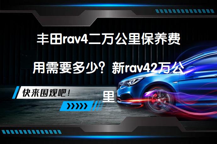 丰田rav4二万公里保养费用需要多少？新rav42万公里保养项目有哪些？_58汽车